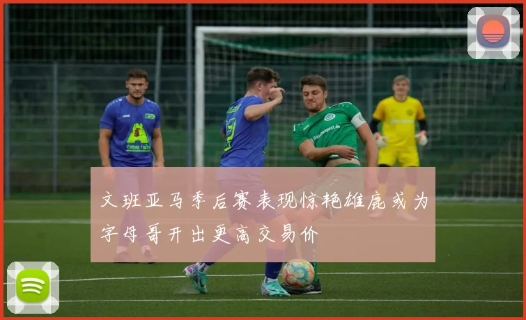 文班亚马季后赛表现惊艳雄鹿或为字母哥开出更高交易价