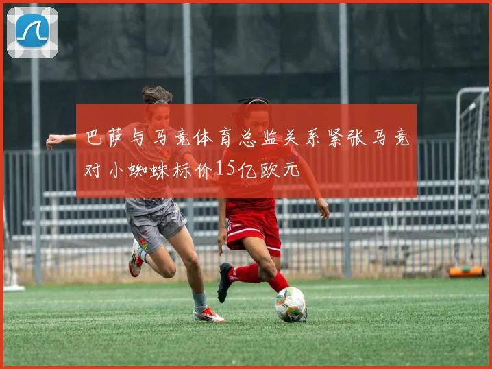 巴萨与马竞体育总监关系紧张马竞对小蜘蛛标价15亿欧元