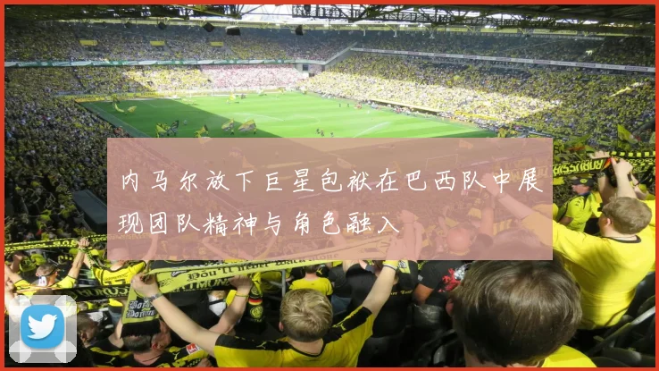 内马尔放下巨星包袱在巴西队中展现团队精神与角色融入