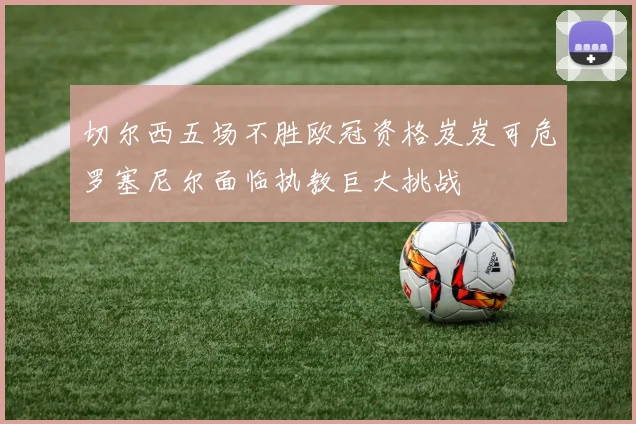 切尔西五场不胜欧冠资格岌岌可危罗塞尼尔面临执教巨大挑战