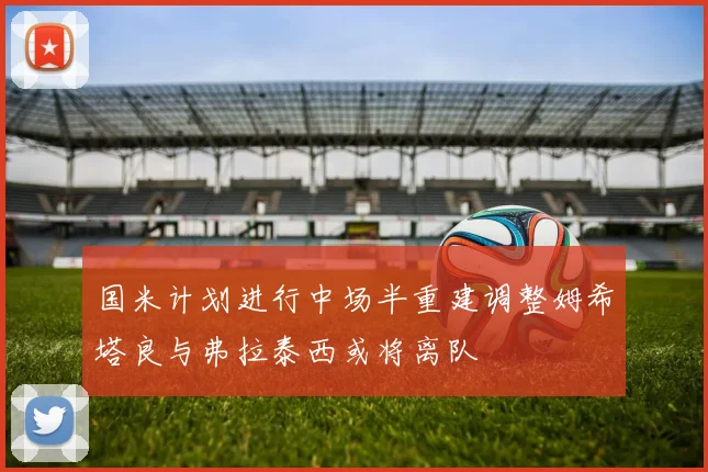 国米计划进行中场半重建调整姆希塔良与弗拉泰西或将离队