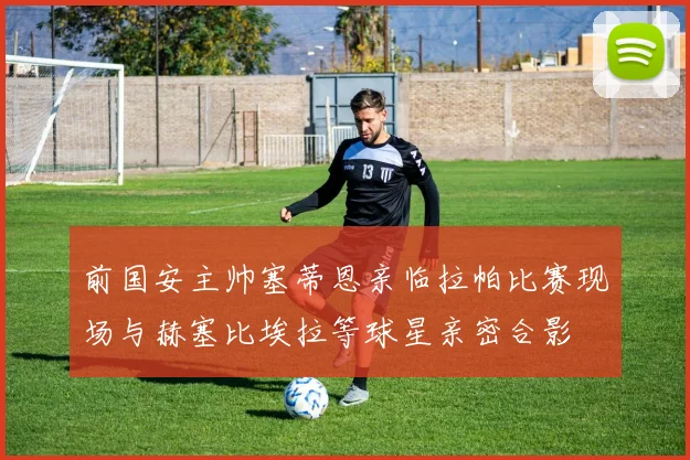 前国安主帅塞蒂恩亲临拉帕比赛现场与赫塞比埃拉等球星亲密合影