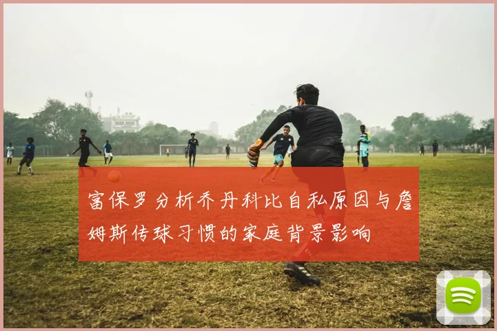 富保罗分析乔丹科比自私原因与詹姆斯传球习惯的家庭背景影响