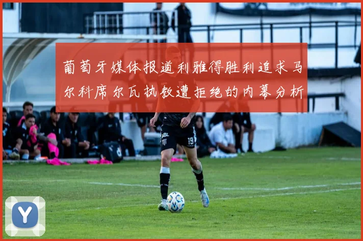 葡萄牙媒体报道利雅得胜利追求马尔科席尔瓦执教遭拒绝的内幕分析