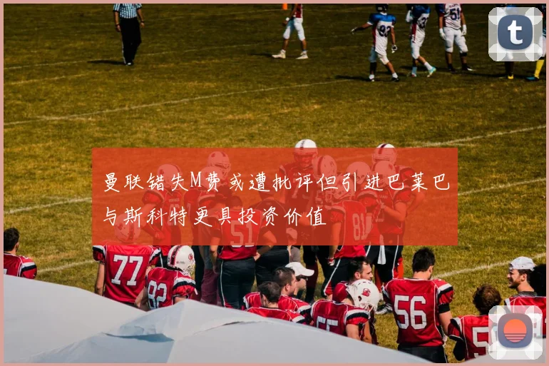 曼联错失M费或遭批评但引进巴莱巴与斯科特更具投资价值