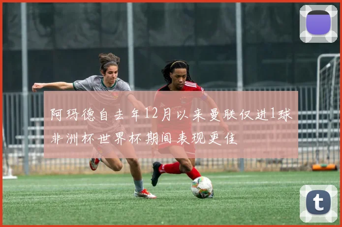 阿玛德自去年12月以来曼联仅进1球非洲杯世界杯期间表现更佳