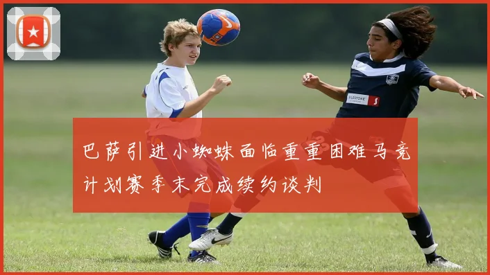 巴萨引进小蜘蛛面临重重困难马竞计划赛季末完成续约谈判