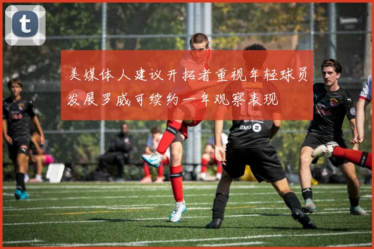 美媒体人建议开拓者重视年轻球员发展罗威可续约一年观察表现