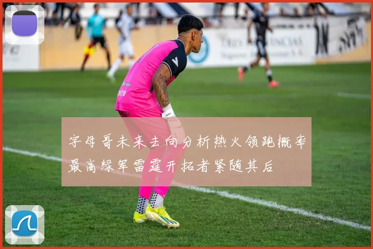 字母哥未来去向分析热火领跑概率最高绿军雷霆开拓者紧随其后