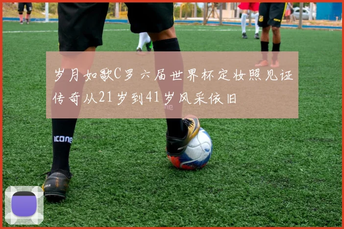 岁月如歌C罗六届世界杯定妆照见证传奇从21岁到41岁风采依旧