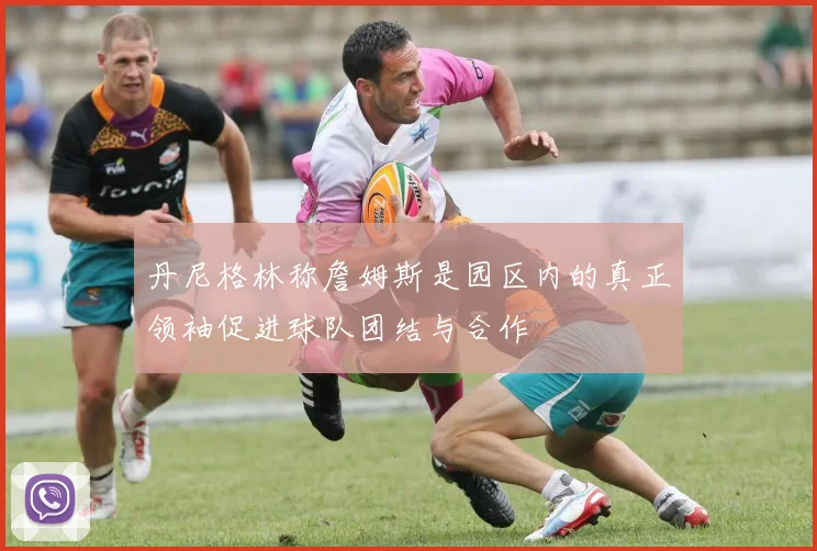 丹尼格林称詹姆斯是园区内的真正领袖促进球队团结与合作