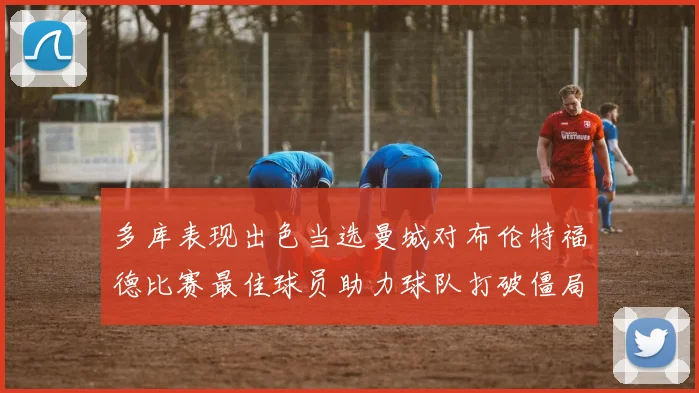 多库表现出色当选曼城对布伦特福德比赛最佳球员助力球队打破僵局