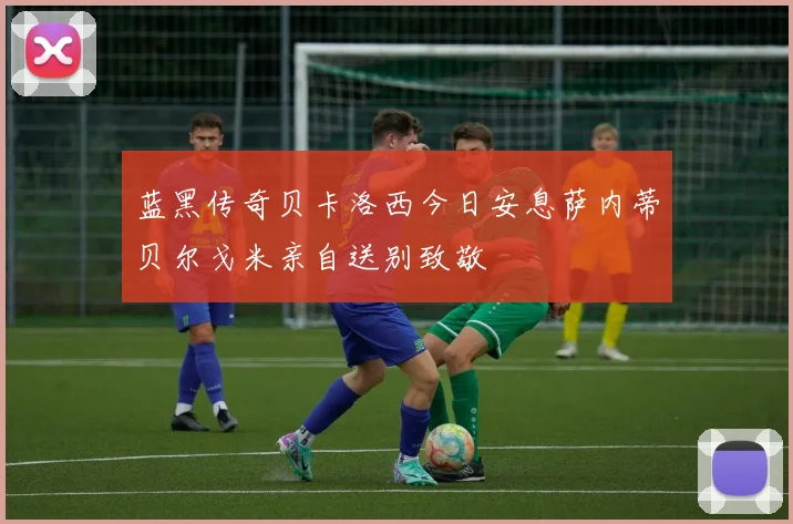 蓝黑传奇贝卡洛西今日安息萨内蒂贝尔戈米亲自送别致敬