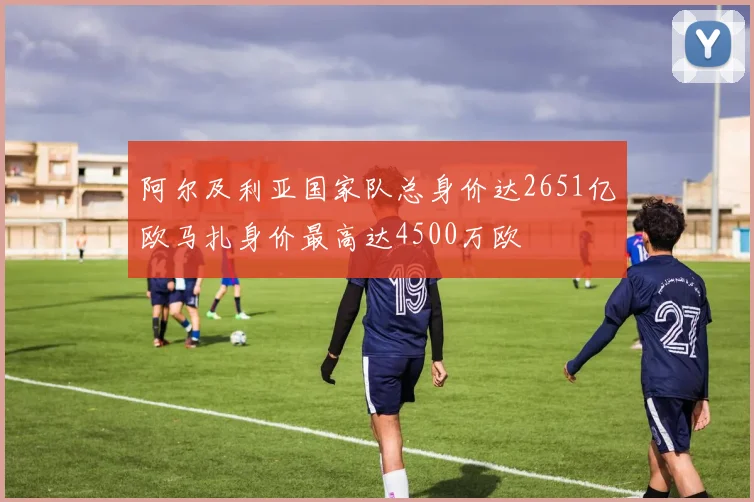 阿尔及利亚国家队总身价达2651亿欧马扎身价最高达4500万欧
