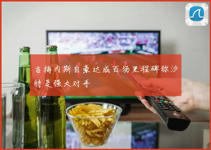 吉梅内斯自豪达成百场里程碑称沙特是强大对手