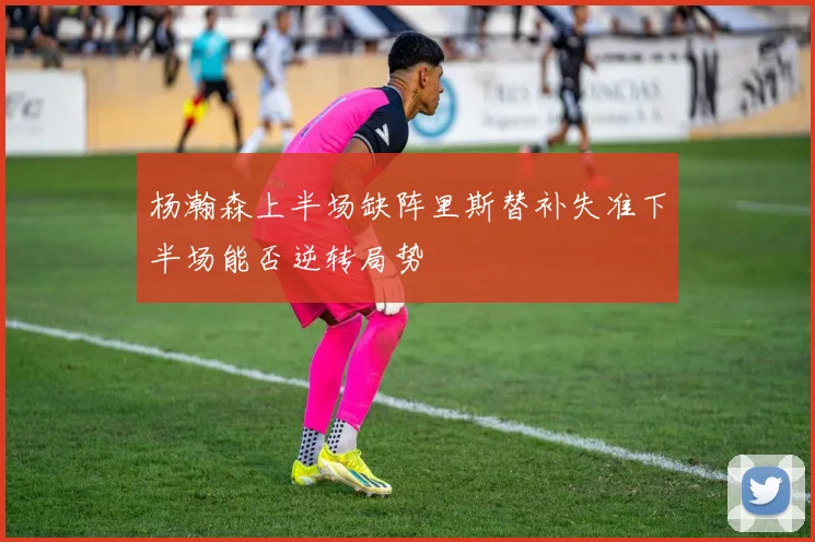 杨瀚森上半场缺阵里斯替补失准下半场能否逆转局势