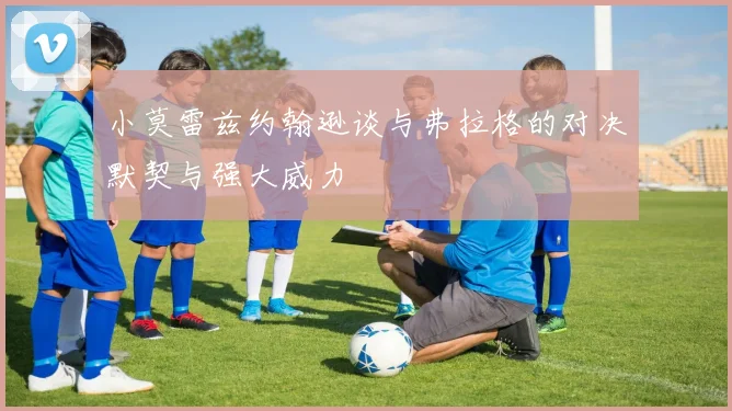 小莫雷兹约翰逊谈与弗拉格的对决默契与强大威力