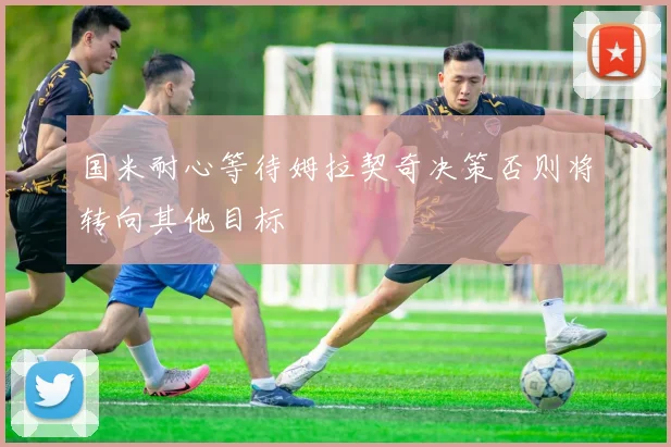 国米耐心等待姆拉契奇决策否则将转向其他目标