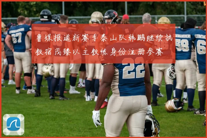 鲁媒报道新赛季泰山队韩鹏继续执教宿茂臻以主教练身份注册参赛