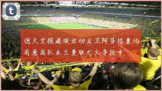 德天空报道埃尔切后卫阿芬格鲁伯有意离队米兰曼联尤文争抢中