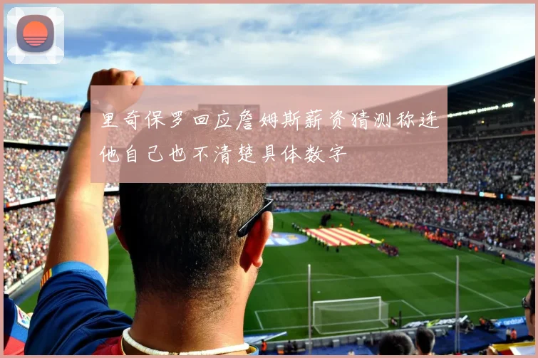 里奇保罗回应詹姆斯薪资猜测称连他自己也不清楚具体数字